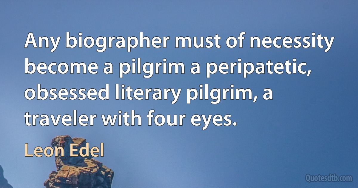 Any biographer must of necessity become a pilgrim a peripatetic, obsessed literary pilgrim, a traveler with four eyes. (Leon Edel)