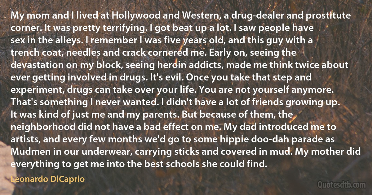 My mom and I lived at Hollywood and Western, a drug-dealer and prostitute corner. It was pretty terrifying. I got beat up a lot. I saw people have sex in the alleys. I remember I was five years old, and this guy with a trench coat, needles and crack cornered me. Early on, seeing the devastation on my block, seeing heroin addicts, made me think twice about ever getting involved in drugs. It's evil. Once you take that step and experiment, drugs can take over your life. You are not yourself anymore. That's something I never wanted. I didn't have a lot of friends growing up. It was kind of just me and my parents. But because of them, the neighborhood did not have a bad effect on me. My dad introduced me to artists, and every few months we'd go to some hippie doo-dah parade as Mudmen in our underwear, carrying sticks and covered in mud. My mother did everything to get me into the best schools she could find. (Leonardo DiCaprio)