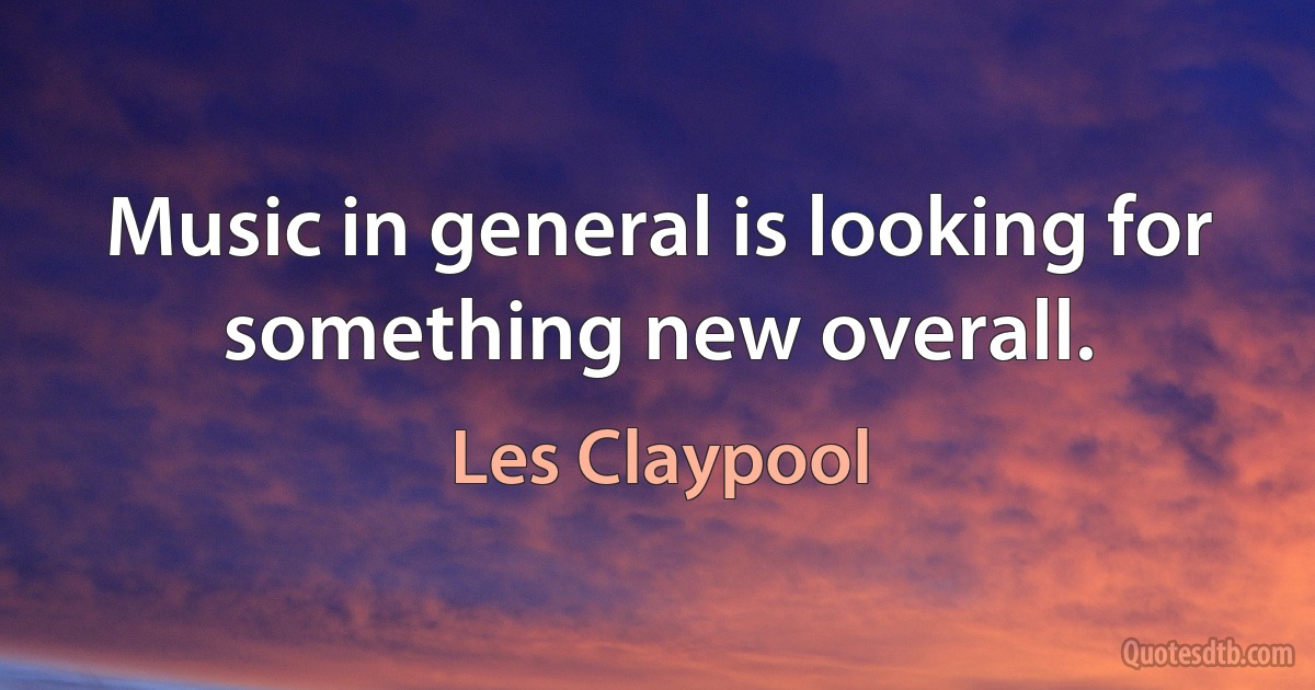 Music in general is looking for something new overall. (Les Claypool)