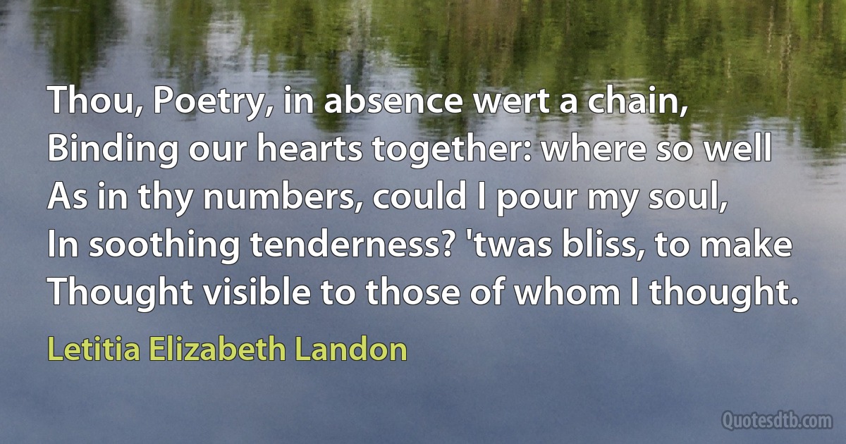 Thou, Poetry, in absence wert a chain,
Binding our hearts together: where so well
As in thy numbers, could I pour my soul,
In soothing tenderness? 'twas bliss, to make
Thought visible to those of whom I thought. (Letitia Elizabeth Landon)