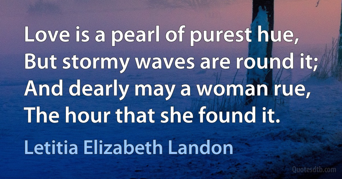 Love is a pearl of purest hue,
But stormy waves are round it;
And dearly may a woman rue,
The hour that she found it. (Letitia Elizabeth Landon)