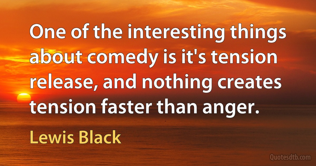 One of the interesting things about comedy is it's tension release, and nothing creates tension faster than anger. (Lewis Black)