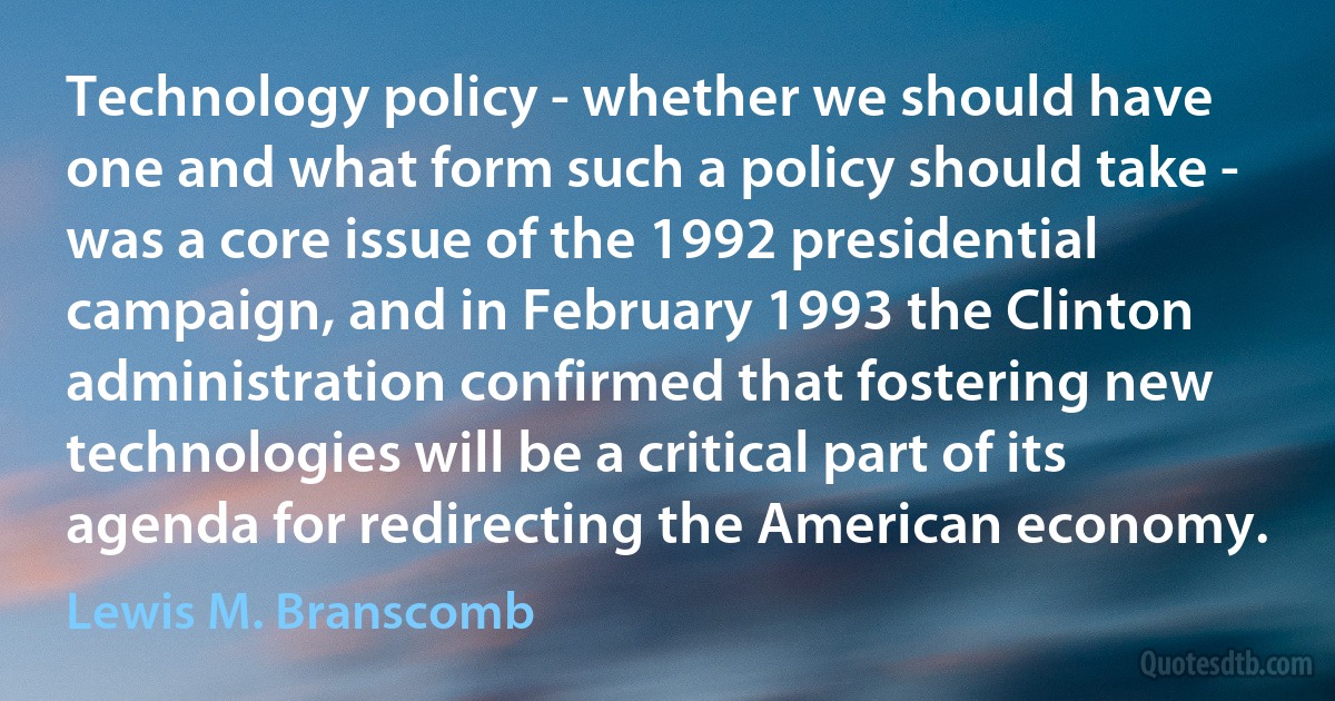 Technology policy - whether we should have one and what form such a policy should take - was a core issue of the 1992 presidential campaign, and in February 1993 the Clinton administration confirmed that fostering new technologies will be a critical part of its agenda for redirecting the American economy. (Lewis M. Branscomb)