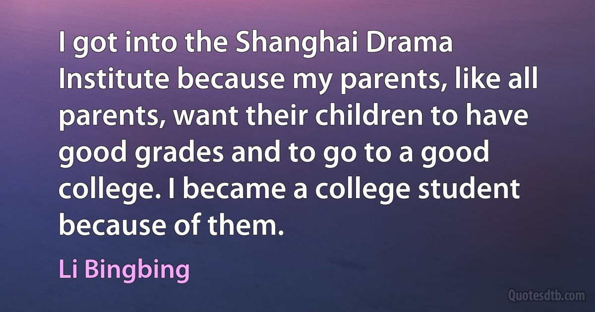 I got into the Shanghai Drama Institute because my parents, like all parents, want their children to have good grades and to go to a good college. I became a college student because of them. (Li Bingbing)