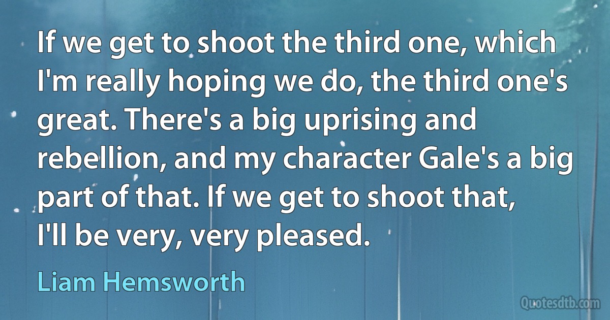 If we get to shoot the third one, which I'm really hoping we do, the third one's great. There's a big uprising and rebellion, and my character Gale's a big part of that. If we get to shoot that, I'll be very, very pleased. (Liam Hemsworth)