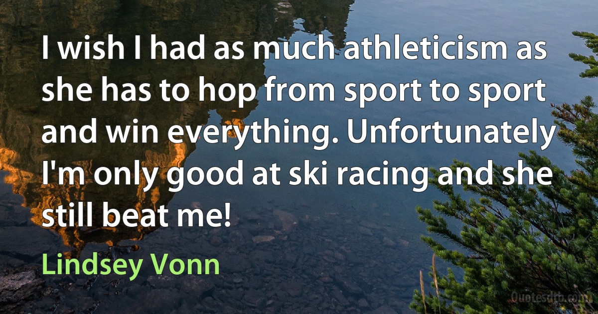 I wish I had as much athleticism as she has to hop from sport to sport and win everything. Unfortunately I'm only good at ski racing and she still beat me! (Lindsey Vonn)