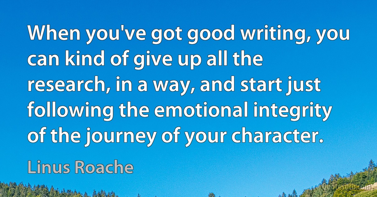 When you've got good writing, you can kind of give up all the research, in a way, and start just following the emotional integrity of the journey of your character. (Linus Roache)