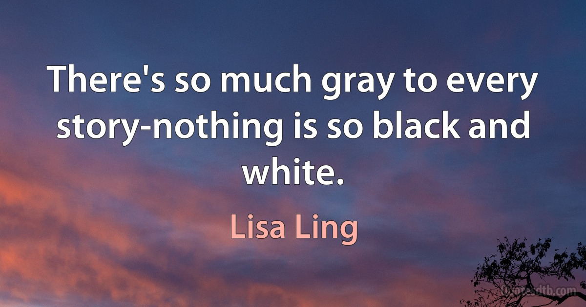 There's so much gray to every story-nothing is so black and white. (Lisa Ling)