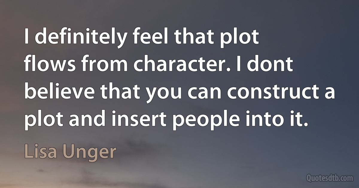 I definitely feel that plot flows from character. I dont believe that you can construct a plot and insert people into it. (Lisa Unger)