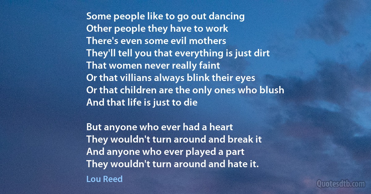 Some people like to go out dancing
Other people they have to work
There's even some evil mothers
They'll tell you that everything is just dirt
That women never really faint
Or that villians always blink their eyes
Or that children are the only ones who blush
And that life is just to die

But anyone who ever had a heart
They wouldn't turn around and break it
And anyone who ever played a part
They wouldn't turn around and hate it. (Lou Reed)