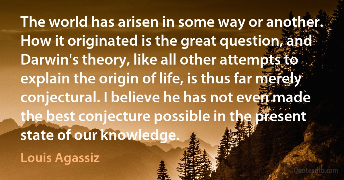 The world has arisen in some way or another. How it originated is the great question, and Darwin's theory, like all other attempts to explain the origin of life, is thus far merely conjectural. I believe he has not even made the best conjecture possible in the present state of our knowledge. (Louis Agassiz)