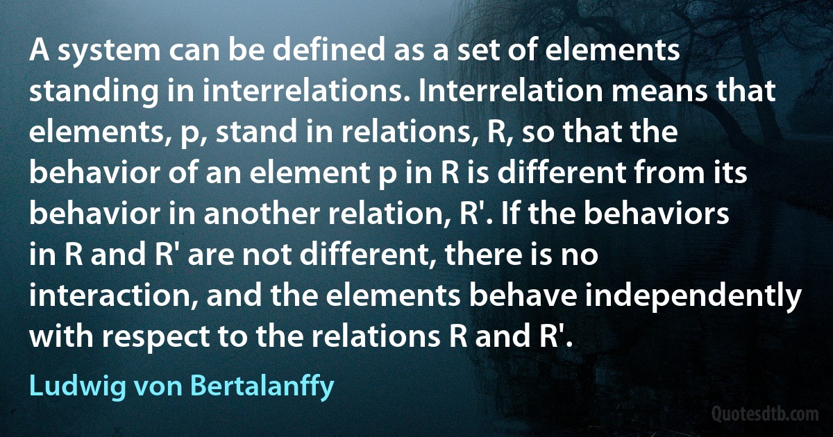 A system can be defined as a set of elements standing in interrelations. Interrelation means that elements, p, stand in relations, R, so that the behavior of an element p in R is different from its behavior in another relation, R'. If the behaviors in R and R' are not different, there is no interaction, and the elements behave independently with respect to the relations R and R'. (Ludwig von Bertalanffy)