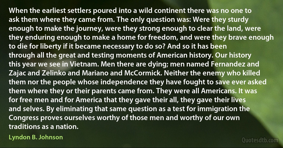 When the earliest settlers poured into a wild continent there was no one to ask them where they came from. The only question was: Were they sturdy enough to make the journey, were they strong enough to clear the land, were they enduring enough to make a home for freedom, and were they brave enough to die for liberty if it became necessary to do so? And so it has been through all the great and testing moments of American history. Our history this year we see in Vietnam. Men there are dying; men named Fernandez and Zajac and Zelinko and Mariano and McCormick. Neither the enemy who killed them nor the people whose independence they have fought to save ever asked them where they or their parents came from. They were all Americans. It was for free men and for America that they gave their all, they gave their lives and selves. By eliminating that same question as a test for immigration the Congress proves ourselves worthy of those men and worthy of our own traditions as a nation. (Lyndon B. Johnson)