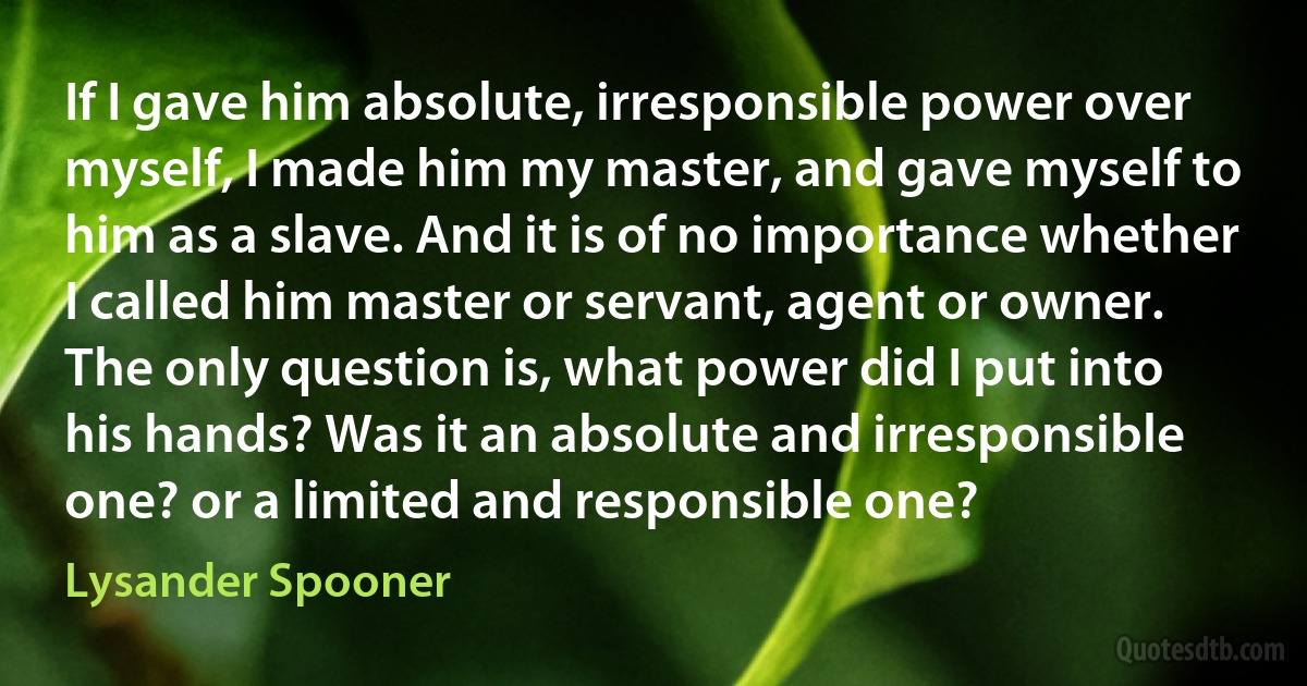 If I gave him absolute, irresponsible power over myself, I made him my master, and gave myself to him as a slave. And it is of no importance whether I called him master or servant, agent or owner. The only question is, what power did I put into his hands? Was it an absolute and irresponsible one? or a limited and responsible one? (Lysander Spooner)