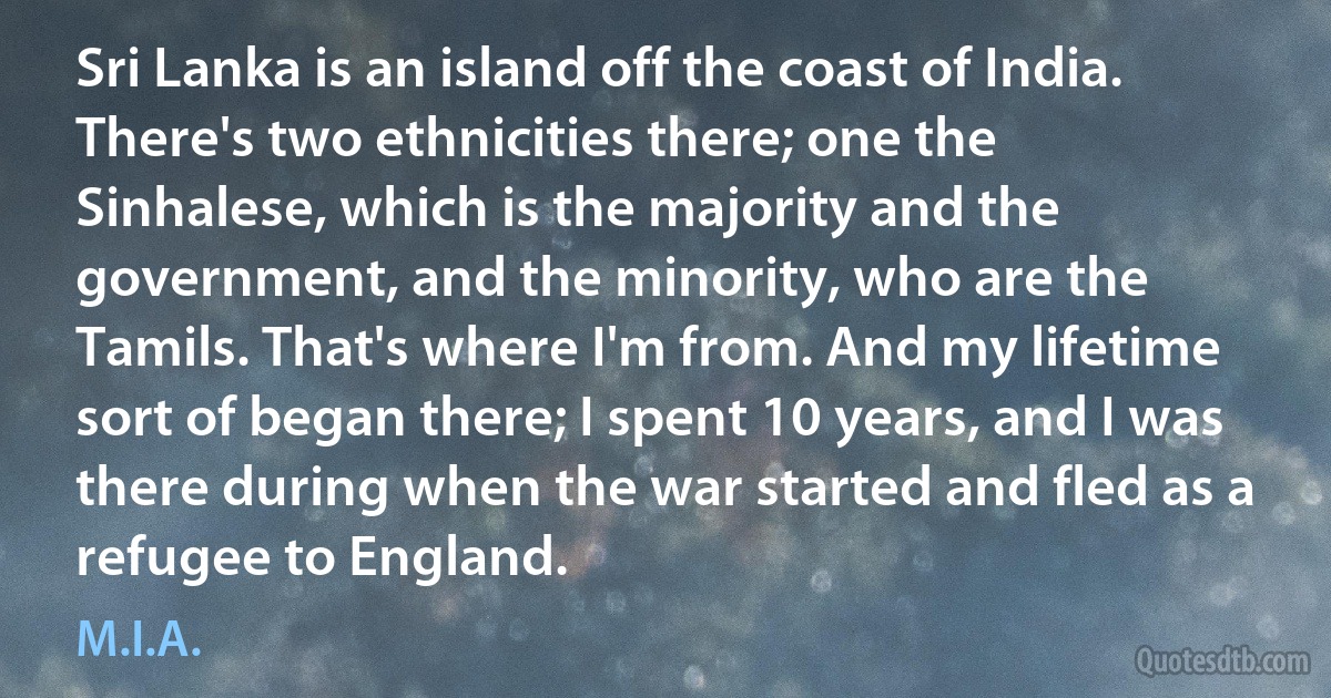 Sri Lanka is an island off the coast of India. There's two ethnicities there; one the Sinhalese, which is the majority and the government, and the minority, who are the Tamils. That's where I'm from. And my lifetime sort of began there; I spent 10 years, and I was there during when the war started and fled as a refugee to England. (M.I.A.)
