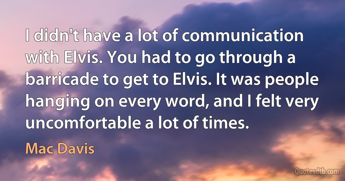 I didn't have a lot of communication with Elvis. You had to go through a barricade to get to Elvis. It was people hanging on every word, and I felt very uncomfortable a lot of times. (Mac Davis)