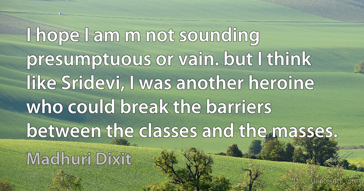 I hope I am m not sounding presumptuous or vain. but I think like Sridevi, I was another heroine who could break the barriers between the classes and the masses. (Madhuri Dixit)