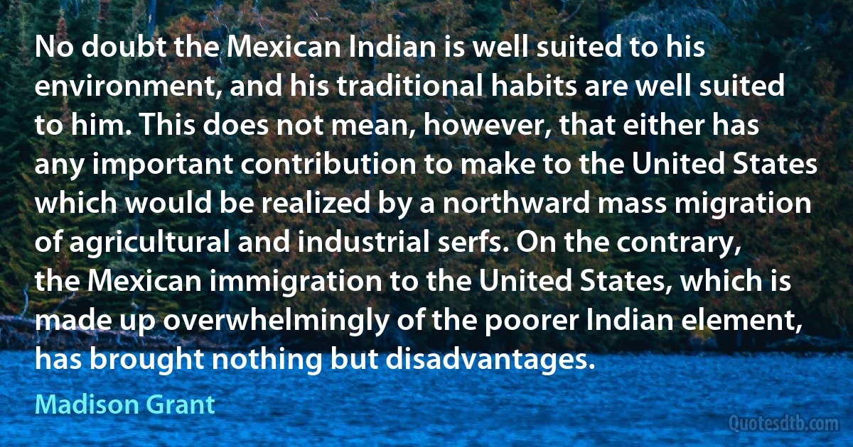 No doubt the Mexican Indian is well suited to his environment, and his traditional habits are well suited to him. This does not mean, however, that either has any important contribution to make to the United States which would be realized by a northward mass migration of agricultural and industrial serfs. On the contrary, the Mexican immigration to the United States, which is made up overwhelmingly of the poorer Indian element, has brought nothing but disadvantages. (Madison Grant)