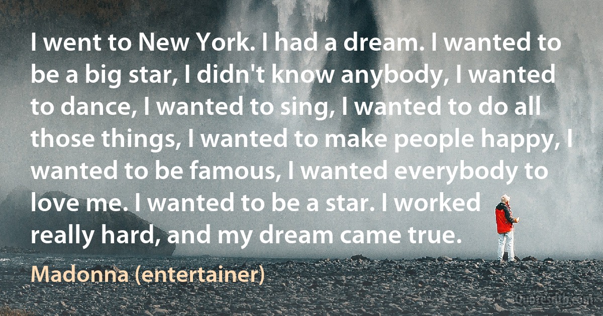 I went to New York. I had a dream. I wanted to be a big star, I didn't know anybody, I wanted to dance, I wanted to sing, I wanted to do all those things, I wanted to make people happy, I wanted to be famous, I wanted everybody to love me. I wanted to be a star. I worked really hard, and my dream came true. (Madonna (entertainer))