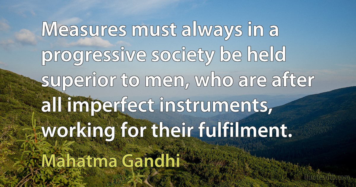 Measures must always in a progressive society be held superior to men, who are after all imperfect instruments, working for their fulfilment. (Mahatma Gandhi)