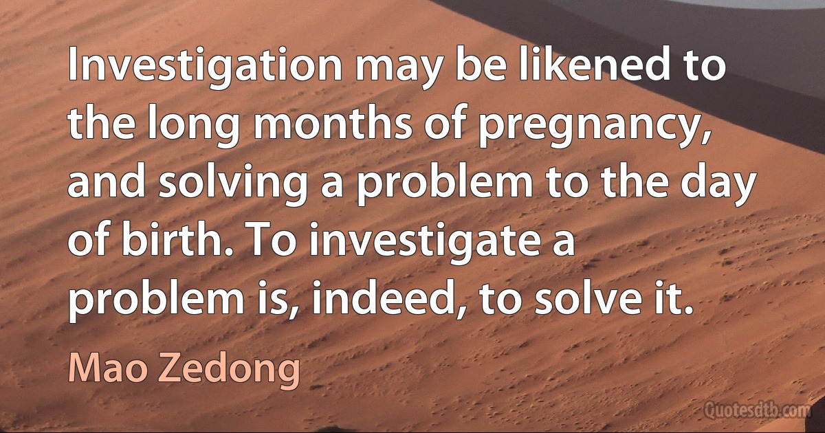 Investigation may be likened to the long months of pregnancy, and solving a problem to the day of birth. To investigate a problem is, indeed, to solve it. (Mao Zedong)