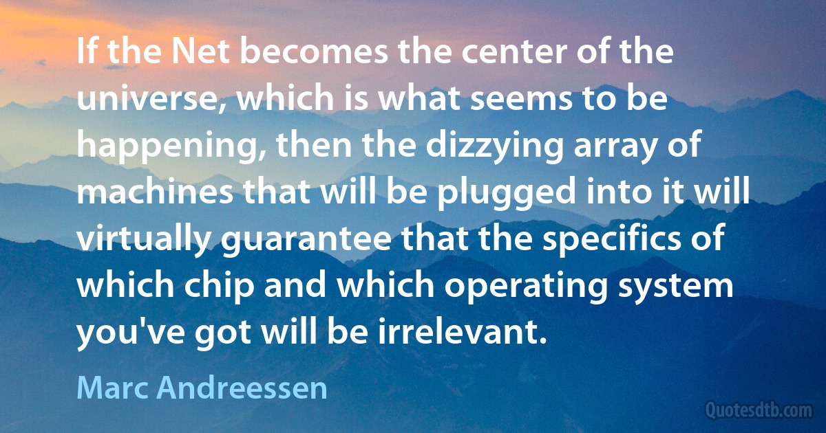 If the Net becomes the center of the universe, which is what seems to be happening, then the dizzying array of machines that will be plugged into it will virtually guarantee that the specifics of which chip and which operating system you've got will be irrelevant. (Marc Andreessen)