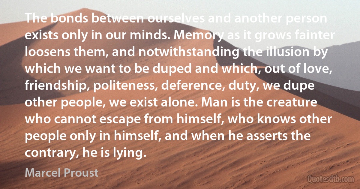 The bonds between ourselves and another person exists only in our minds. Memory as it grows fainter loosens them, and notwithstanding the illusion by which we want to be duped and which, out of love, friendship, politeness, deference, duty, we dupe other people, we exist alone. Man is the creature who cannot escape from himself, who knows other people only in himself, and when he asserts the contrary, he is lying. (Marcel Proust)