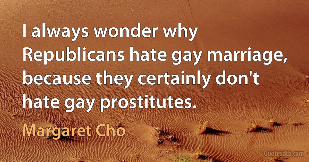 I always wonder why Republicans hate gay marriage, because they certainly don't hate gay prostitutes. (Margaret Cho)