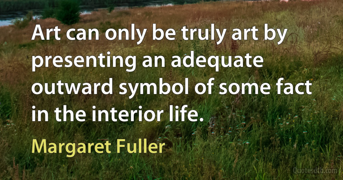 Art can only be truly art by presenting an adequate outward symbol of some fact in the interior life. (Margaret Fuller)