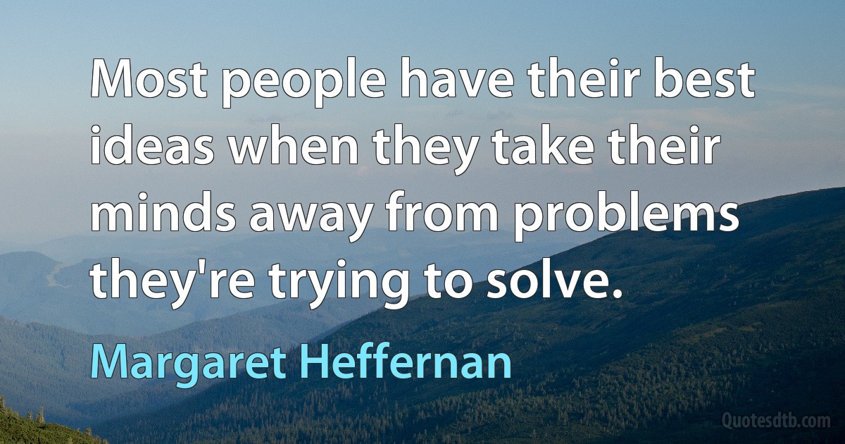 Most people have their best ideas when they take their minds away from problems they're trying to solve. (Margaret Heffernan)