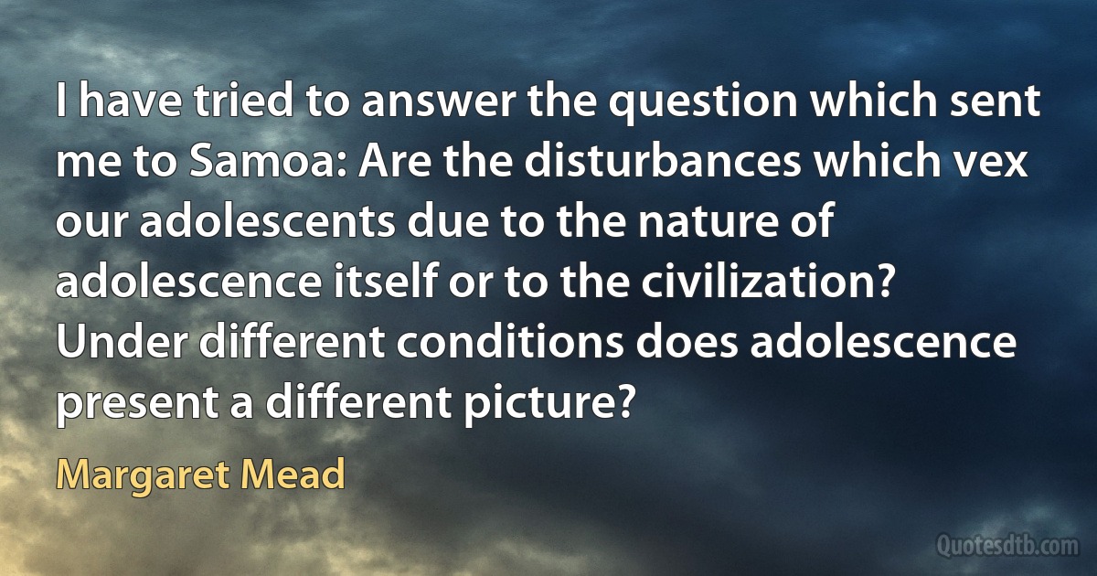 I have tried to answer the question which sent me to Samoa: Are the disturbances which vex our adolescents due to the nature of adolescence itself or to the civilization? Under different conditions does adolescence present a different picture? (Margaret Mead)