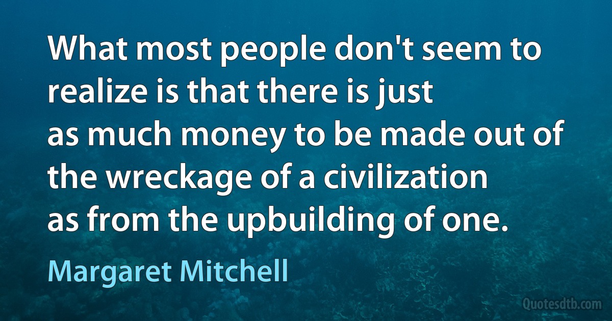 What most people don't seem to realize is that there is just as much money to be made out of the wreckage of a civilization as from the upbuilding of one. (Margaret Mitchell)