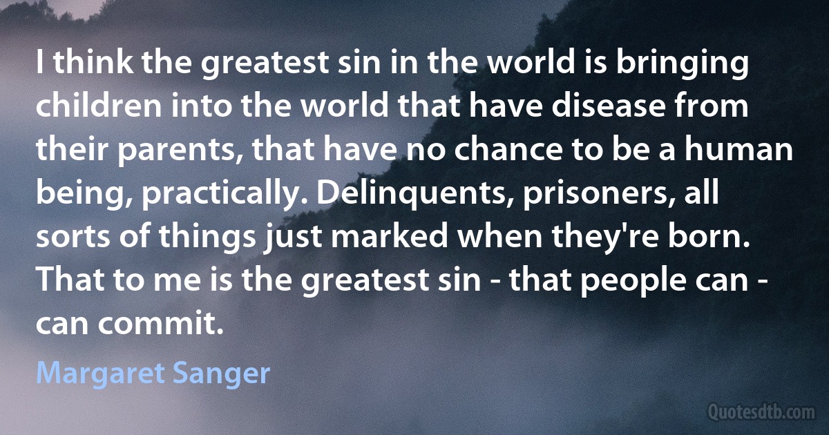 I think the greatest sin in the world is bringing children into the world that have disease from their parents, that have no chance to be a human being, practically. Delinquents, prisoners, all sorts of things just marked when they're born. That to me is the greatest sin - that people can - can commit. (Margaret Sanger)