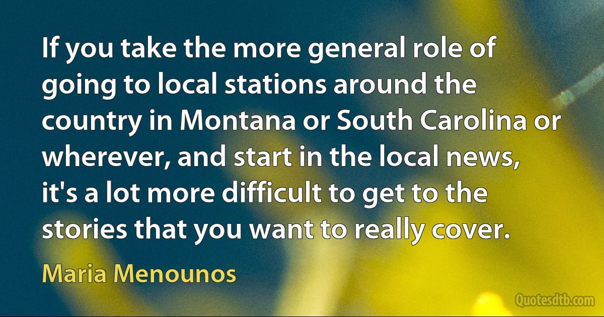 If you take the more general role of going to local stations around the country in Montana or South Carolina or wherever, and start in the local news, it's a lot more difficult to get to the stories that you want to really cover. (Maria Menounos)