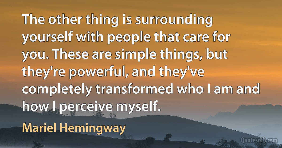 The other thing is surrounding yourself with people that care for you. These are simple things, but they're powerful, and they've completely transformed who I am and how I perceive myself. (Mariel Hemingway)