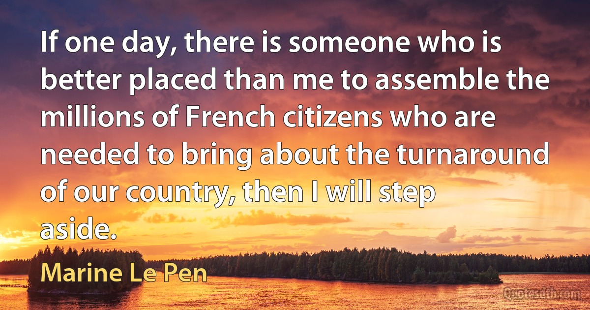 If one day, there is someone who is better placed than me to assemble the millions of French citizens who are needed to bring about the turnaround of our country, then I will step aside. (Marine Le Pen)