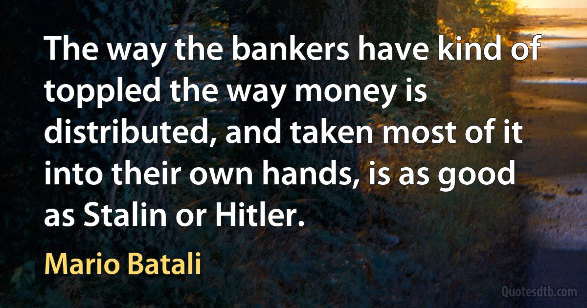 The way the bankers have kind of toppled the way money is distributed, and taken most of it into their own hands, is as good as Stalin or Hitler. (Mario Batali)