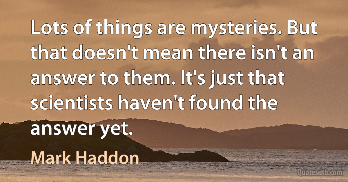 Lots of things are mysteries. But that doesn't mean there isn't an answer to them. It's just that scientists haven't found the answer yet. (Mark Haddon)