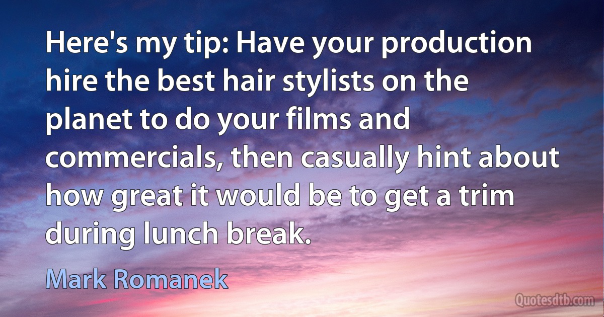 Here's my tip: Have your production hire the best hair stylists on the planet to do your films and commercials, then casually hint about how great it would be to get a trim during lunch break. (Mark Romanek)