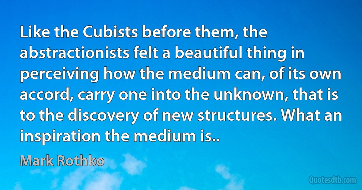 Like the Cubists before them, the abstractionists felt a beautiful thing in perceiving how the medium can, of its own accord, carry one into the unknown, that is to the discovery of new structures. What an inspiration the medium is.. (Mark Rothko)