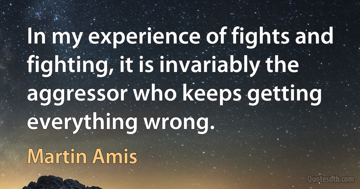 In my experience of fights and fighting, it is invariably the aggressor who keeps getting everything wrong. (Martin Amis)