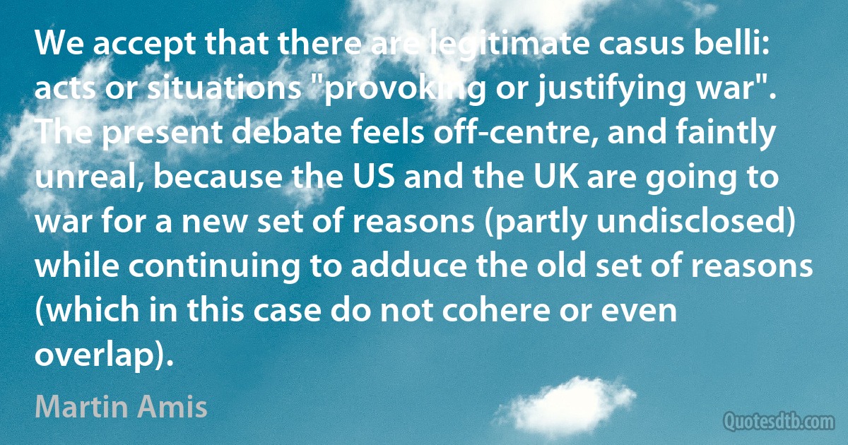 We accept that there are legitimate casus belli: acts or situations "provoking or justifying war". The present debate feels off-centre, and faintly unreal, because the US and the UK are going to war for a new set of reasons (partly undisclosed) while continuing to adduce the old set of reasons (which in this case do not cohere or even overlap). (Martin Amis)