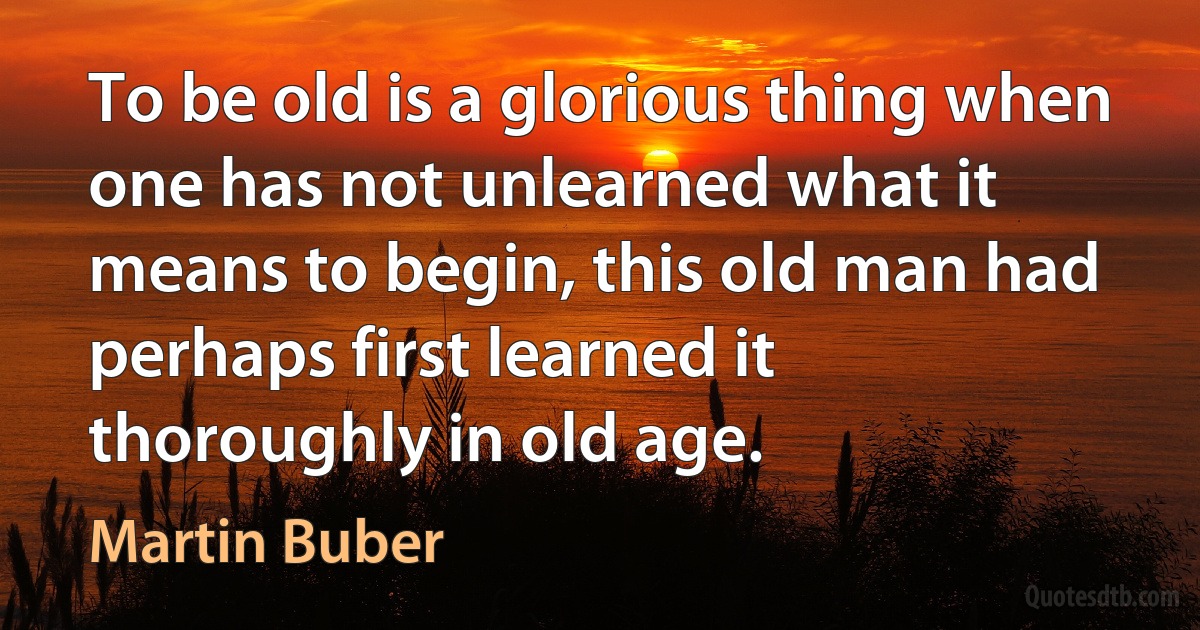 To be old is a glorious thing when one has not unlearned what it means to begin, this old man had perhaps first learned it thoroughly in old age. (Martin Buber)