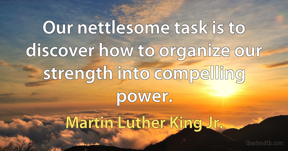 Our nettlesome task is to discover how to organize our strength into compelling power. (Martin Luther King Jr.)