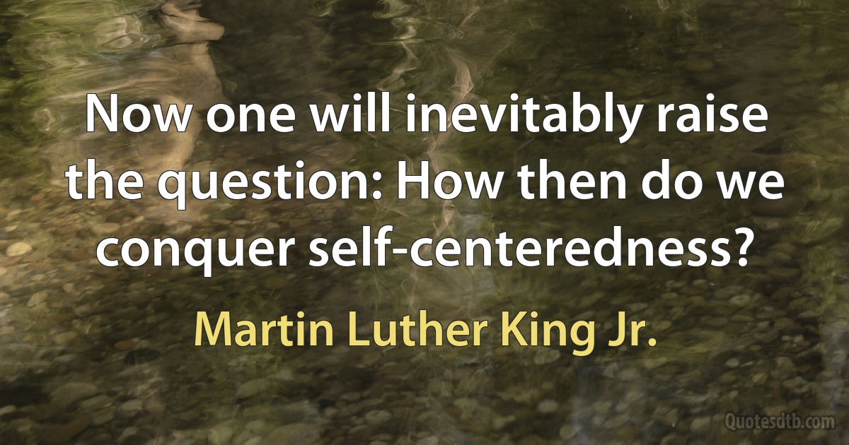 Now one will inevitably raise the question: How then do we conquer self-centeredness? (Martin Luther King Jr.)