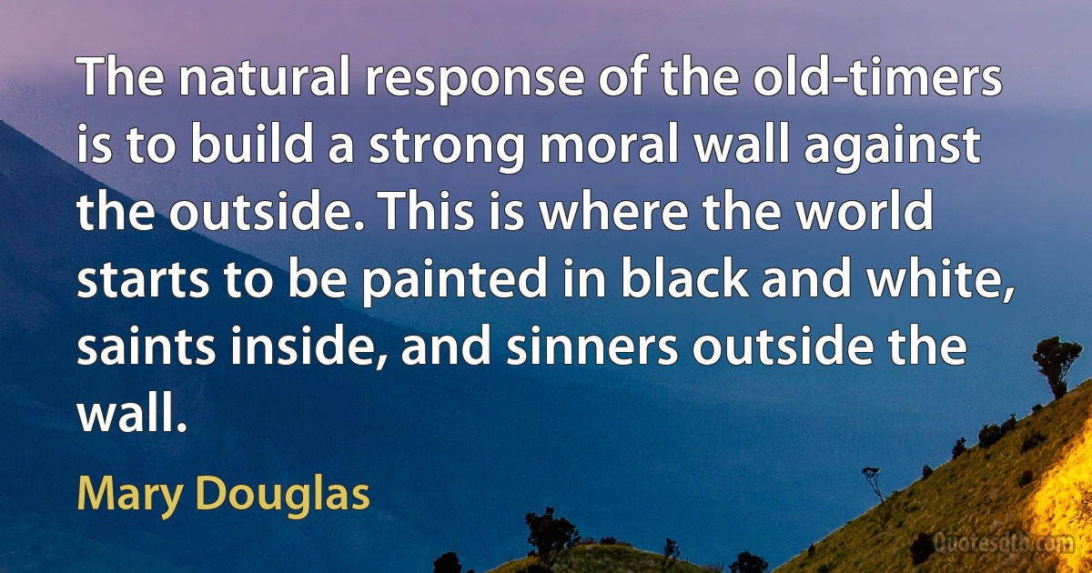 The natural response of the old-timers is to build a strong moral wall against the outside. This is where the world starts to be painted in black and white, saints inside, and sinners outside the wall. (Mary Douglas)