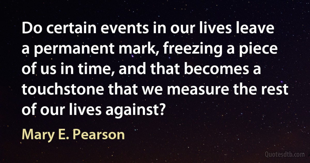 Do certain events in our lives leave a permanent mark, freezing a piece of us in time, and that becomes a touchstone that we measure the rest of our lives against? (Mary E. Pearson)