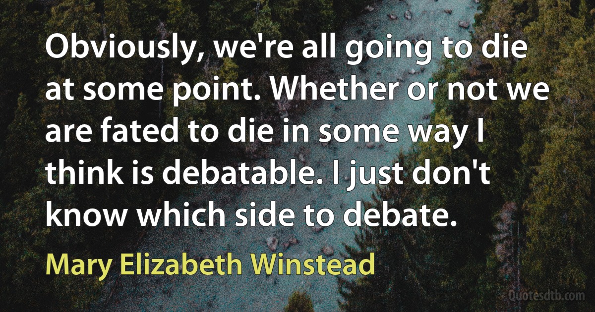 Obviously, we're all going to die at some point. Whether or not we are fated to die in some way I think is debatable. I just don't know which side to debate. (Mary Elizabeth Winstead)