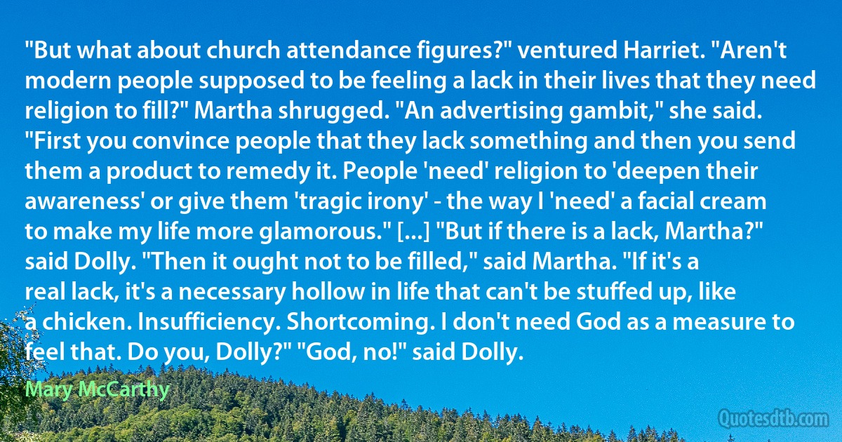 "But what about church attendance figures?" ventured Harriet. "Aren't modern people supposed to be feeling a lack in their lives that they need religion to fill?" Martha shrugged. "An advertising gambit," she said. "First you convince people that they lack something and then you send them a product to remedy it. People 'need' religion to 'deepen their awareness' or give them 'tragic irony' - the way I 'need' a facial cream to make my life more glamorous." [...] "But if there is a lack, Martha?" said Dolly. "Then it ought not to be filled," said Martha. "If it's a real lack, it's a necessary hollow in life that can't be stuffed up, like a chicken. Insufficiency. Shortcoming. I don't need God as a measure to feel that. Do you, Dolly?" "God, no!" said Dolly. (Mary McCarthy)