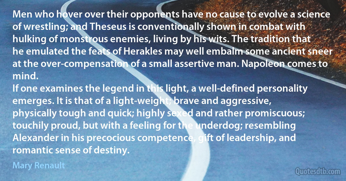 Men who hover over their opponents have no cause to evolve a science of wrestling; and Theseus is conventionally shown in combat with hulking of monstrous enemies, living by his wits. The tradition that he emulated the feats of Herakles may well embalm some ancient sneer at the over-compensation of a small assertive man. Napoleon comes to mind.
If one examines the legend in this light, a well-defined personality emerges. It is that of a light-weight; brave and aggressive, physically tough and quick; highly sexed and rather promiscuous; touchily proud, but with a feeling for the underdog; resembling Alexander in his precocious competence, gift of leadership, and romantic sense of destiny. (Mary Renault)